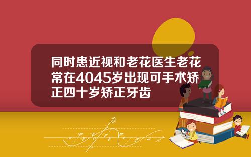 同时患近视和老花医生老花常在4045岁出现可手术矫正四十岁矫正牙齿