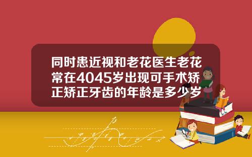 同时患近视和老花医生老花常在4045岁出现可手术矫正矫正牙齿的年龄是多少岁