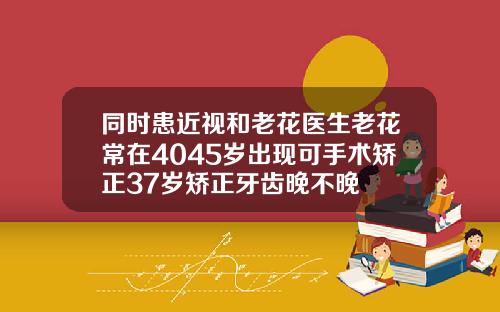 同时患近视和老花医生老花常在4045岁出现可手术矫正37岁矫正牙齿晚不晚