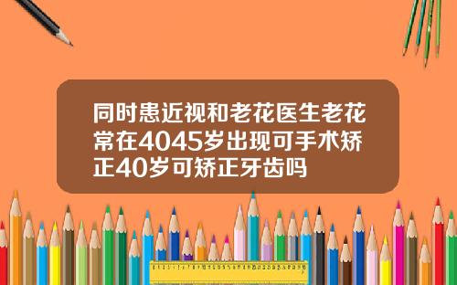 同时患近视和老花医生老花常在4045岁出现可手术矫正40岁可矫正牙齿吗
