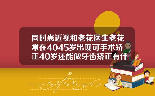 同时患近视和老花医生老花常在4045岁出现可手术矫正40岁还能做牙齿矫正有什么风险