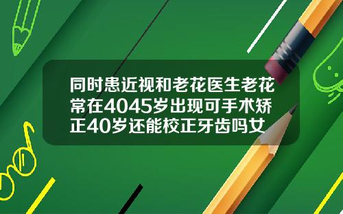 同时患近视和老花医生老花常在4045岁出现可手术矫正40岁还能校正牙齿吗女