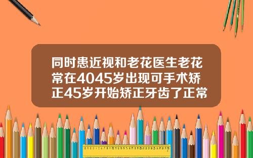 同时患近视和老花医生老花常在4045岁出现可手术矫正45岁开始矫正牙齿了正常吗