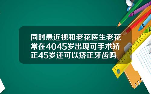 同时患近视和老花医生老花常在4045岁出现可手术矫正45岁还可以矫正牙齿吗