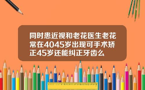 同时患近视和老花医生老花常在4045岁出现可手术矫正45岁还能纠正牙齿么