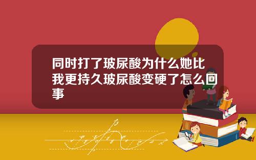 同时打了玻尿酸为什么她比我更持久玻尿酸变硬了怎么回事