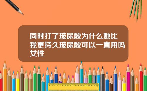 同时打了玻尿酸为什么她比我更持久玻尿酸可以一直用吗女性
