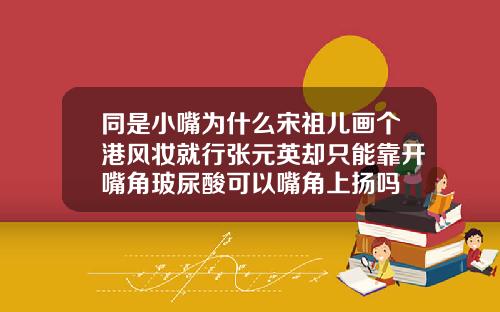 同是小嘴为什么宋祖儿画个港风妆就行张元英却只能靠开嘴角玻尿酸可以嘴角上扬吗