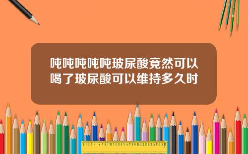 吨吨吨吨吨玻尿酸竟然可以喝了玻尿酸可以维持多久时