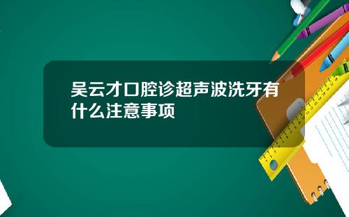 吴云才口腔诊超声波洗牙有什么注意事项