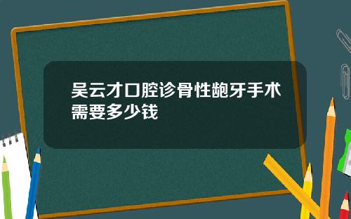 吴云才口腔诊骨性龅牙手术需要多少钱