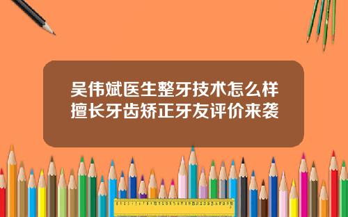 吴伟斌医生整牙技术怎么样擅长牙齿矫正牙友评价来袭