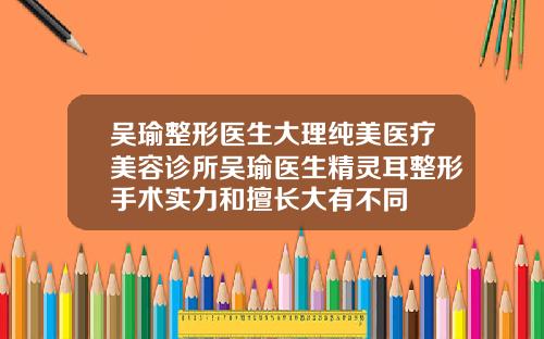 吴瑜整形医生大理纯美医疗美容诊所吴瑜医生精灵耳整形手术实力和擅长大有不同