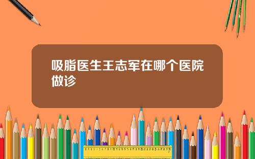 吸脂医生王志军在哪个医院做诊