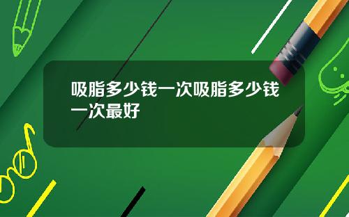 吸脂多少钱一次吸脂多少钱一次最好