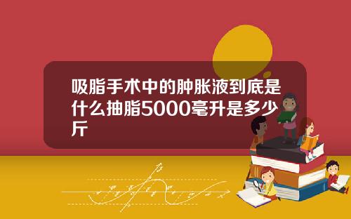 吸脂手术中的肿胀液到底是什么抽脂5000毫升是多少斤