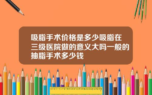 吸脂手术价格是多少吸脂在三级医院做的意义大吗一般的抽脂手术多少钱