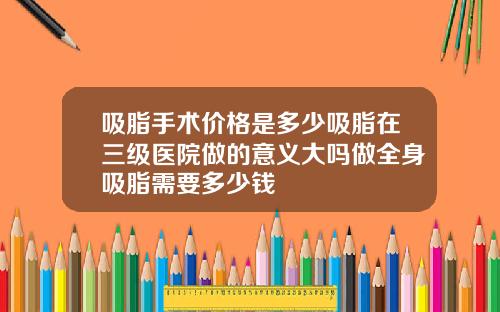 吸脂手术价格是多少吸脂在三级医院做的意义大吗做全身吸脂需要多少钱