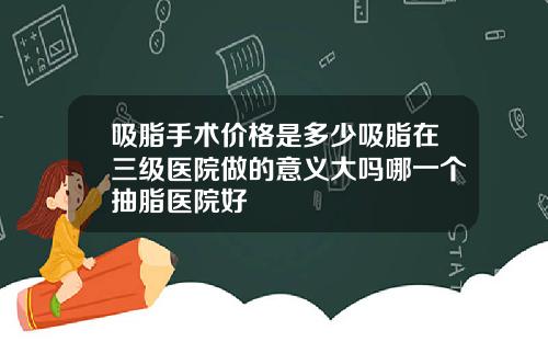 吸脂手术价格是多少吸脂在三级医院做的意义大吗哪一个抽脂医院好