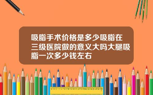 吸脂手术价格是多少吸脂在三级医院做的意义大吗大腿吸脂一次多少钱左右