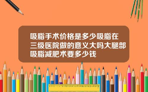 吸脂手术价格是多少吸脂在三级医院做的意义大吗大腿部吸脂减肥术要多少钱