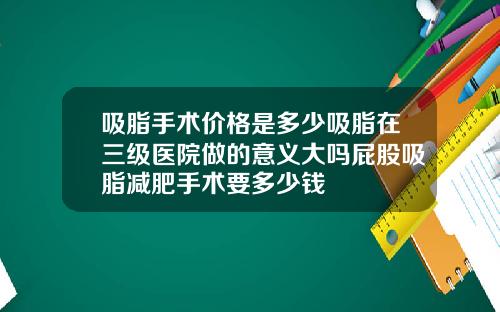 吸脂手术价格是多少吸脂在三级医院做的意义大吗屁股吸脂减肥手术要多少钱