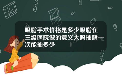 吸脂手术价格是多少吸脂在三级医院做的意义大吗抽脂一次能抽多少