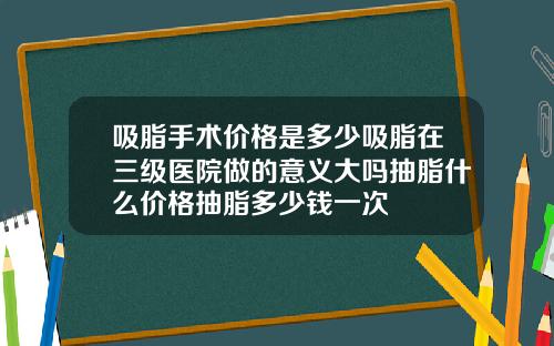 吸脂手术价格是多少吸脂在三级医院做的意义大吗抽脂什么价格抽脂多少钱一次