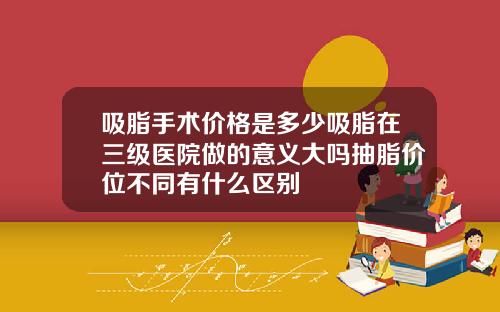 吸脂手术价格是多少吸脂在三级医院做的意义大吗抽脂价位不同有什么区别