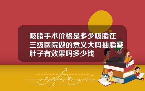 吸脂手术价格是多少吸脂在三级医院做的意义大吗抽脂减肚子有效果吗多少钱
