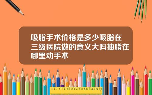 吸脂手术价格是多少吸脂在三级医院做的意义大吗抽脂在哪里动手术