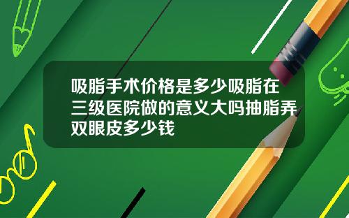 吸脂手术价格是多少吸脂在三级医院做的意义大吗抽脂弄双眼皮多少钱