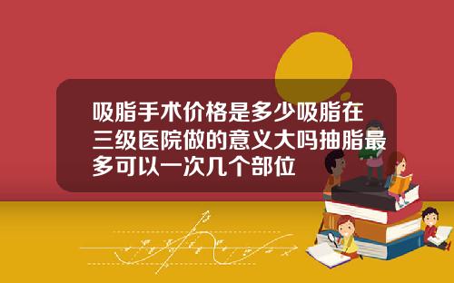 吸脂手术价格是多少吸脂在三级医院做的意义大吗抽脂最多可以一次几个部位