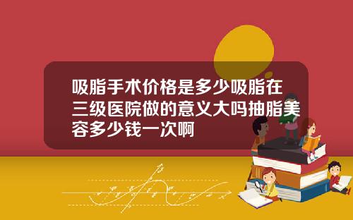 吸脂手术价格是多少吸脂在三级医院做的意义大吗抽脂美容多少钱一次啊