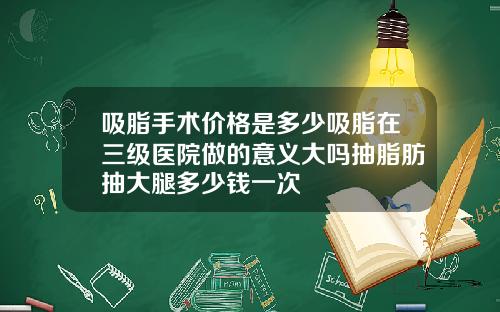吸脂手术价格是多少吸脂在三级医院做的意义大吗抽脂肪抽大腿多少钱一次