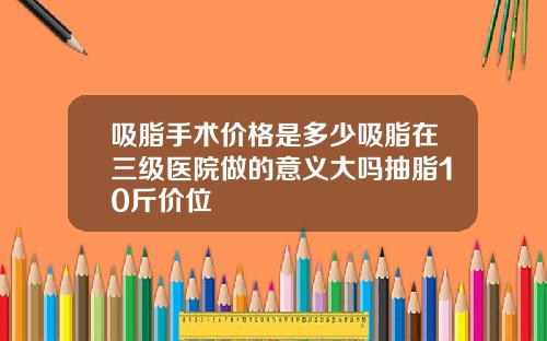 吸脂手术价格是多少吸脂在三级医院做的意义大吗抽脂10斤价位