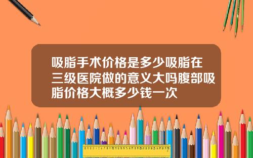 吸脂手术价格是多少吸脂在三级医院做的意义大吗腹部吸脂价格大概多少钱一次