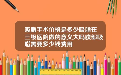 吸脂手术价格是多少吸脂在三级医院做的意义大吗腹部吸脂需要多少钱费用