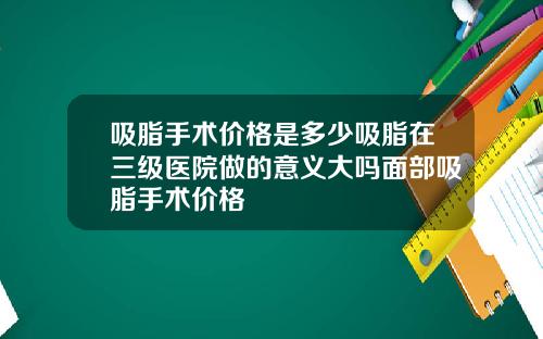 吸脂手术价格是多少吸脂在三级医院做的意义大吗面部吸脂手术价格