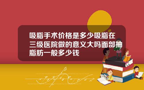 吸脂手术价格是多少吸脂在三级医院做的意义大吗面部抽脂肪一般多少钱