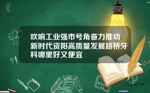 吹响工业强市号角奋力推动新时代资阳高质量发展路桥牙科哪里好又便宜