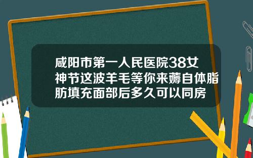 咸阳市第一人民医院38女神节这波羊毛等你来薅自体脂肪填充面部后多久可以同房