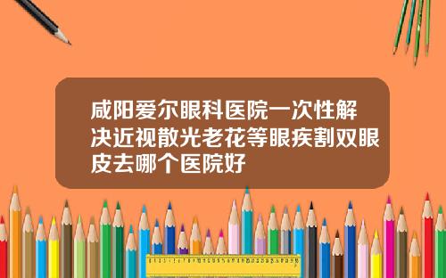 咸阳爱尔眼科医院一次性解决近视散光老花等眼疾割双眼皮去哪个医院好