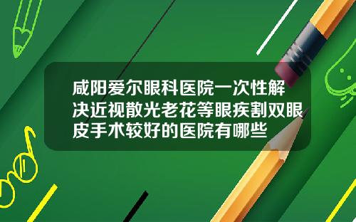 咸阳爱尔眼科医院一次性解决近视散光老花等眼疾割双眼皮手术较好的医院有哪些