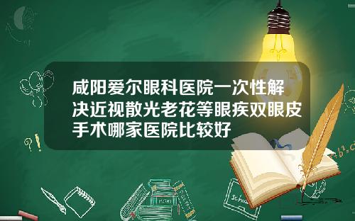 咸阳爱尔眼科医院一次性解决近视散光老花等眼疾双眼皮手术哪家医院比较好