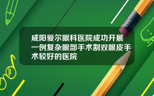 咸阳爱尔眼科医院成功开展一例复杂眼部手术割双眼皮手术较好的医院