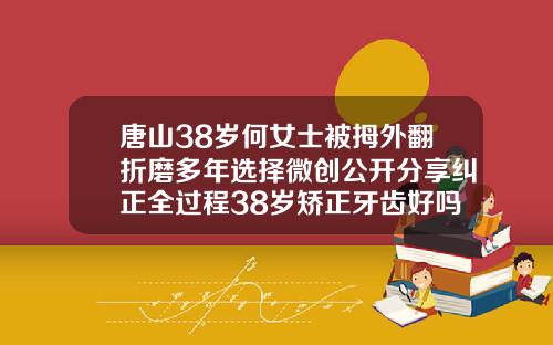 唐山38岁何女士被拇外翻折磨多年选择微创公开分享纠正全过程38岁矫正牙齿好吗