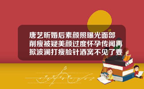 唐艺昕婚后素颜照曝光面部削瘦被疑美颜过度怀孕传闻再掀波澜打瘦脸针酒窝不见了要几个月恢复