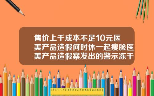 售价上千成本不足10元医美产品造假何时休一起瘦脸医美产品造假案发出的警示冻干粉瘦脸针有效果吗