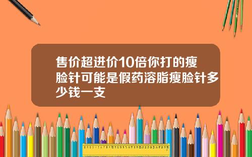 售价超进价10倍你打的瘦脸针可能是假药溶脂瘦脸针多少钱一支